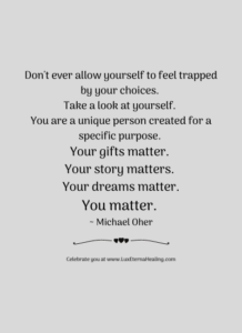 Don't ever allow yourself to feel trapped by your choices. Take a look at yourself. You are a unique person created for a specific purpose. Your gifts matter. Your story matters. Your dreams matter. You matter. ~ Michael Oher