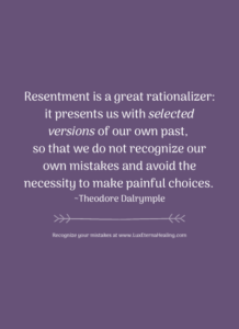 Resentment is a great rationalizer: it presents us with selected versions of our own past, so that we do not recognize our own mistakes and avoid the necessity to make painful choices. ~Theodore Dalrymple