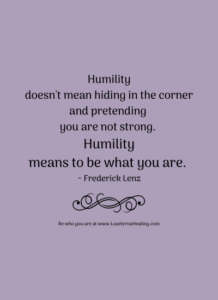 Humility doesn't mean hiding in the corner and pretending you are not strong. Humility means to be what you are. ~ Frederick Lenz