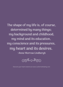 The shape of my life is, of course, determined by many things; my background and childhood, my mind and its education, my conscience and its pressures, my heart and its desires. ~ Anne Morrow Lindbergh