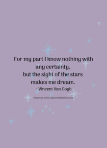 For my part I know nothing with any certainty, but the sight of the stars makes me dream. ~ Vincent Van Gogh