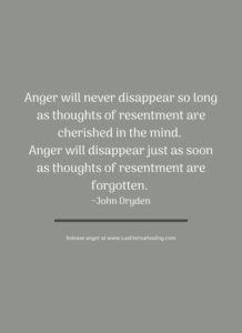 Anger will never disappear so long as thoughts of resentment are cherished in the mind. Anger will disappear just as soon as thoughts of resentment are forgotten. ~John Dryden