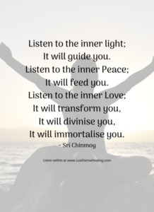 Listen to the inner light; It will guide you. Listen to the inner Peace; It will feed you. Listen to the inner Love; It will transform you, It will divinise you, It will immortalise you. ~ Sri Chinmoy