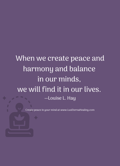 When we create peace and harmony and balance in our minds, we will find it in our lives. —Louise L. Hay