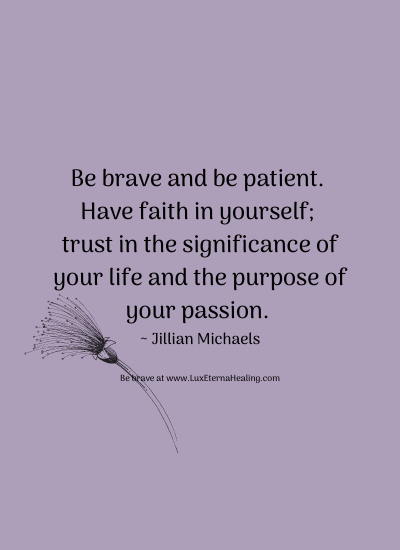 Be brave and be patient. Have faith in yourself; trust in the significance of your life and the purpose of your passion. ~ Jillian Michaels