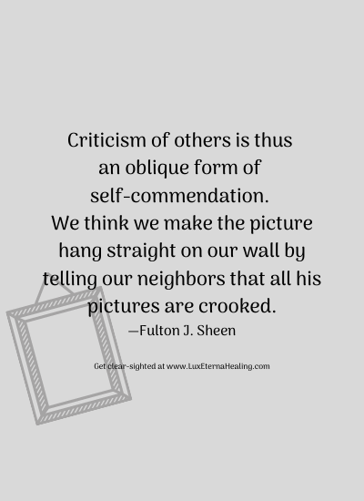 Criticism of others is thus an oblique form of self-commendation. We think we make the picture hang straight on our wall by telling our neighbors that all his pictures are crooked. —Fulton J. Sheen