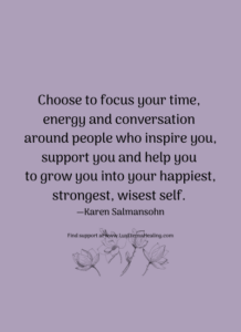 Choose to focus your time, energy and conversation around people who inspire you, support you and help you to grow you into your happiest, strongest, wisest self. —Karen Salmansohn