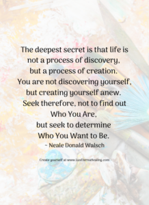 The deepest secret is that life is not a process of discovery, but a process of creation. You are not discovering yourself, but creating yourself anew. Seek therefore, not to find out Who You Are, but seek to determine Who You Want to Be. ~ Neale Donald Walsch