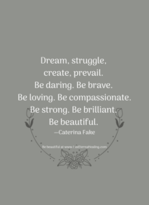 Dream, struggle, create, prevail. Be daring. Be brave. Be loving. Be compassionate. Be strong. Be brilliant. Be beautiful. —Caterina Fake