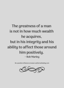 The greatness of a man is not in how much wealth he acquires, but in his integrity and his ability to affect those around him positively. ~ Bob Marley