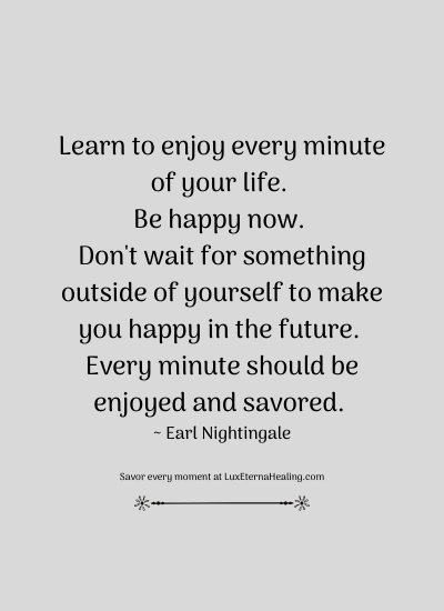 Learn to enjoy every minute of your life. Be happy now. Don't wait for something outside of yourself to make you happy in the future. Every minute should be enjoyed and savored. ~ Earl Nightingale