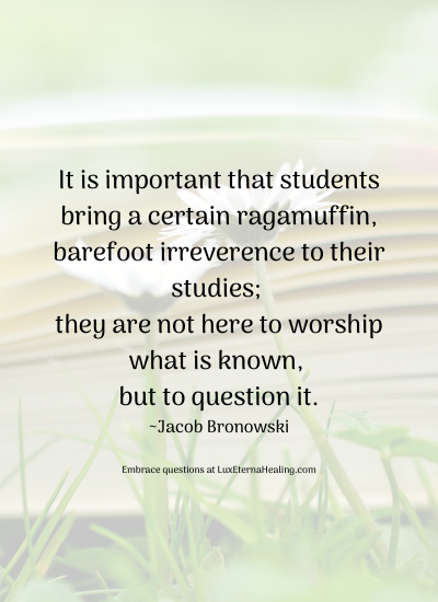 It is important that students bring a certain ragamuffin, barefoot irreverence to their studies; they are not here to worship what is known, but to question it. ~Jacob Bronowski