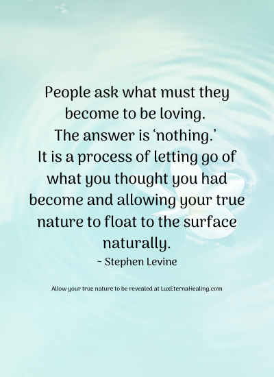 People ask what must they become to be loving. The answer is ‘nothing.’ It is a process of letting go of what you thought you had become and allowing your true nature to float to the surface naturally. ~ Stephen Levine