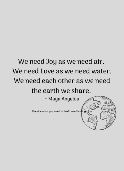 We need Joy as we need air. We need Love as we need water. We need each other as we need the earth we share. ~ Maya Angelou