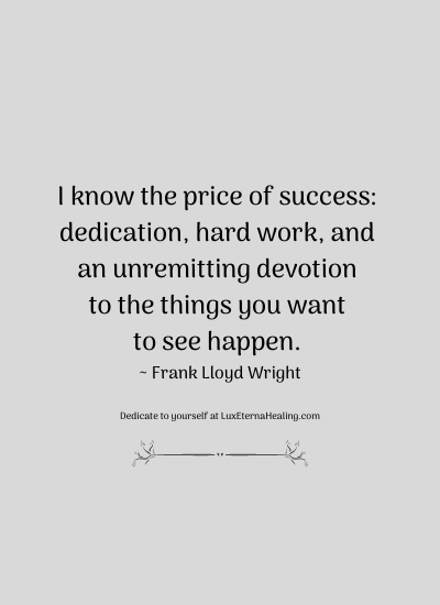 I know the price of success: dedication, hard work, and an unremitting devotion to the things you want to see happen. ~ Frank Lloyd Wright