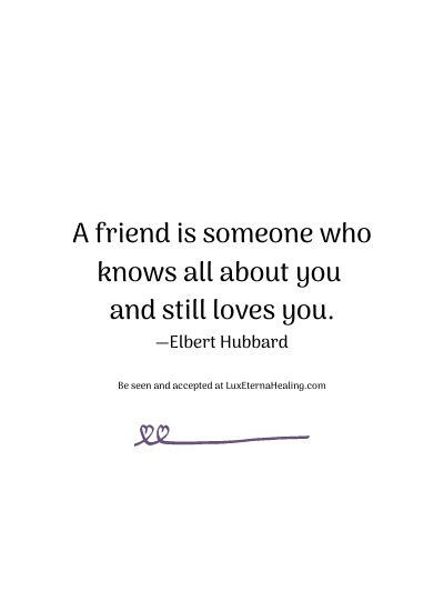 A friend is someone who knows all about you and still loves you. —Elbert Hubbard