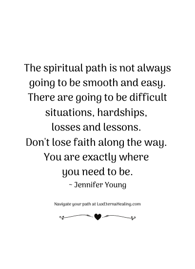 The spiritual path is not always going to be smooth and easy. There are going to be difficult situations, hardships, losses and lessons. Don't lose faith along the way. You are exactly where you need to be. ~ Jennifer Young