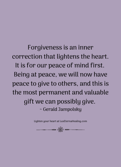 Forgiveness is an inner correction that lightens the heart. It is for our peace of mind first. Being at peace, we will now have peace to give to others, and this is the most permanent and valuable gift we can possibly give. ~ Gerald Jampolsky
