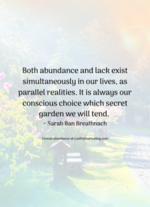 Both abundance and lack exist simultaneously in our lives, as parallel realities. It is always our conscious choice which secret garden we will tend. ~ Sarah Ban Breathnach
