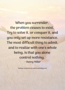 When you surrender, the problem ceases to exist. Try to solve it, or conquer it, and you only set up more resistance. The most difficult thing to admit, and to realize with one's whole being, is that you alone control nothing. ~ Henry Miller