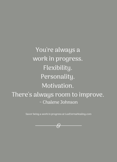 You're always a work in progress. Flexibility. Personality. Motivation. There's always room to improve. ~ Chalene Johnson
