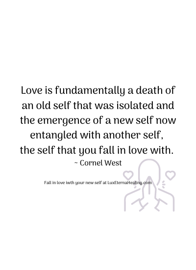Love is fundamentally a death of an old self that was isolated and the emergence of a new self now entangled with another self, the self that you fall in love with. ~ Cornel West
