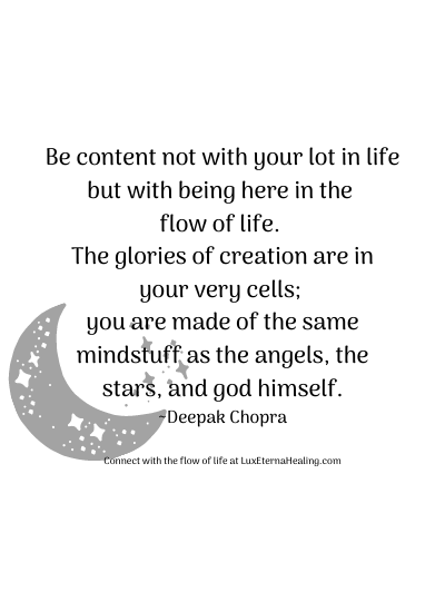 Be content not with your lot in life but with being here in the flow of life. The glories of creation are in your very cells; you are made of the same mindstuff as the angels, the stars, and god himself. ~Deepak Chopra