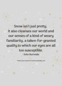 Snow isn’t just pretty. It also cleanses our world and our senses of a kind of weary familiarity, a taken-for-granted quality to which our eyes are all too susceptible. ~John Burnside