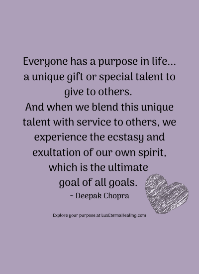 Everyone has a purpose in life... a unique gift or special talent to give to others. And when we blend this unique talent with service to others, we experience the ecstasy and exultation of our own spirit, which is the ultimate goal of all goals. ~ Deepak Chopra