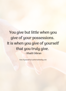You give but little when you give of your possessions. It is when you give of yourself that you truly give. ~ Khalil Gibran