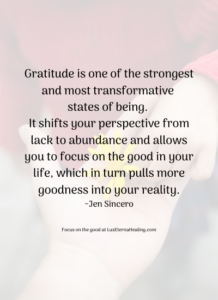 Gratitude is one of the strongest and most transformative states of being. It shifts your perspective from lack to abundance and allows you to focus on the good in your life, which in turn puylls more goodness into your reality. ~Jen Sincero