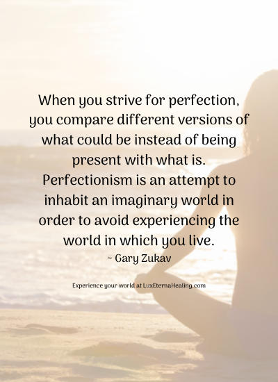 When you strive for perfection, you compare different versions of what could be instead of being present with what is. Perfectionism is an attempt to inhabit an imaginary world in order to avoid experiencing the world in which you live. ~ Gary Zukav