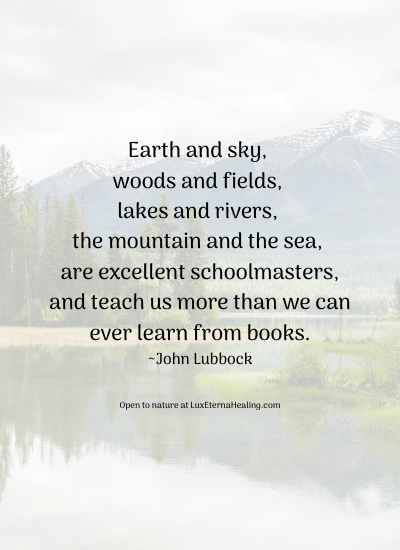 Earth and sky, woods and fields, lakes and tivers, the mountain and the sea, are excellent schoolmasters, and teach some of us more than we can ever learn from books. ~John Lubbock