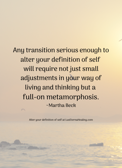 Any transition serious enough to alter your definition of self will require not just small adjustments in your way of living and thinking but a full-on metamorphosis. ~Martha Beck