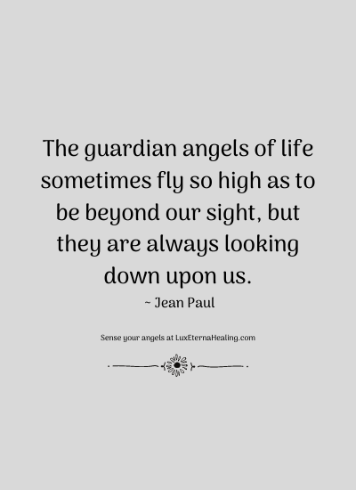 The guardian angels of life sometimes fly so high as to be beyond our sight, but they are always looking down upon us. ~ Jean Paul