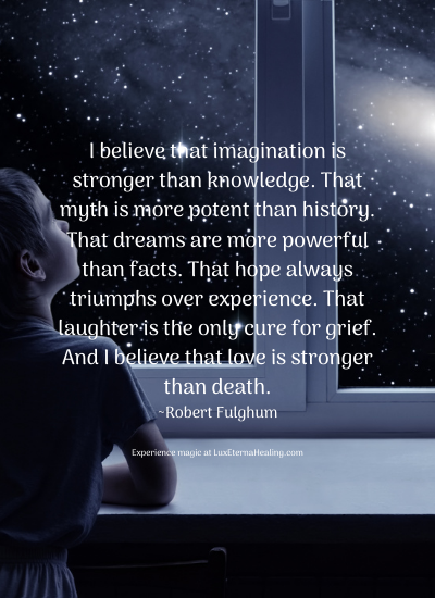 I believe that imagination is stronger than knowledge. That myth is more potent than history. That dreams are more powerful than facts. That hope always triumphs over experience. That laughter is the only cure for grief. And I believe that love is stronger than death. ~Robert Fulghum