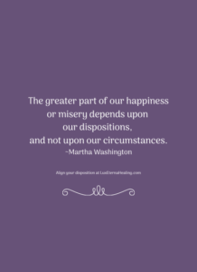 The greater part of our happiness or misery depends upon our dispositions, and not upon our circumstances. ~Martha Washington
