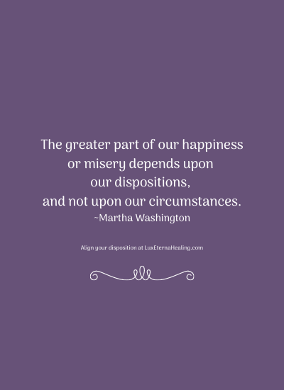 The greater part of our happiness or misery depends upon our dispositions, and not upon our circumstances. ~Martha Washington