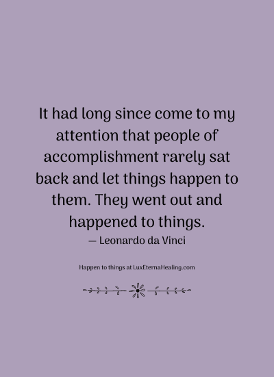 It had long since come to my attention that people of accomplishment rarely sat back and let things happen to them. They went out and happened to things. ― Leonardo da Vinci