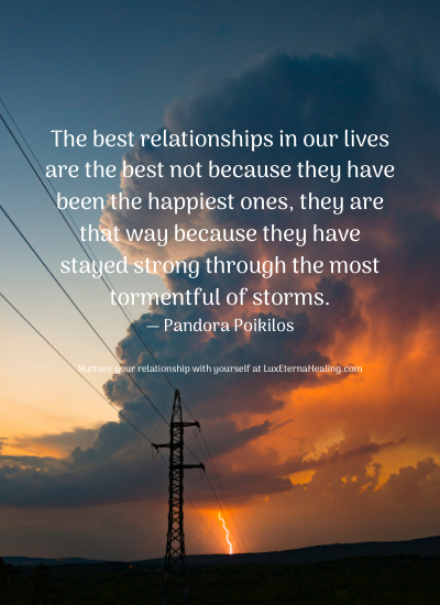 The best relationships in our lives are the best not because they have been the happiest ones, they are that way because they have stayed strong through the most tormentful of storms. ― Pandora Poikilos