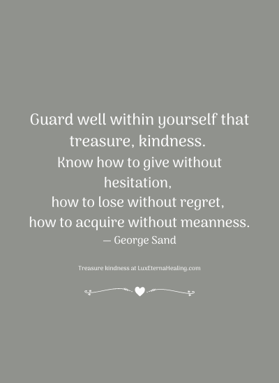 Guard well within yourself that treasure, kindness. Know how to give without hesitation, how to lose without regret, how to acquire without meanness. ― George Sand