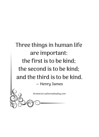 Three things in human life are important: the first is to be kind; the second is to be kind; and the third is to be kind. ― Henry James