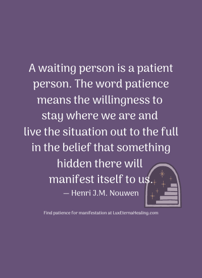 A waiting person is a patient person. The word patience means the willingness to stay where we are and live the situation out to the full in the belief that something hidden there will manifest itself to us. ― Henri J.M. Nouwen