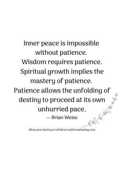 Inner peace is impossible without patience. Wisdom requires patience. Spiritual growth implies the mastery of patience. Patience allows the unfolding of destiny to proceed at its own unhurried pace. ― Brian Weiss