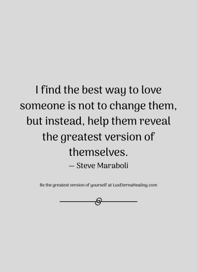 I find the best way to love someone is not to change them, but instead, help them reveal the greatest version of themselves. ― Steve Maraboli