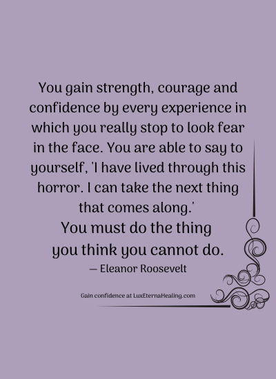 You gain strength, courage and confidence by every experience in which you really stop to look fear in the face. You are able to say to yourself, 'I have lived through this horror. I can take the next thing that comes along.' You must do the thing you think you cannot do. ― Eleanor Roosevelt