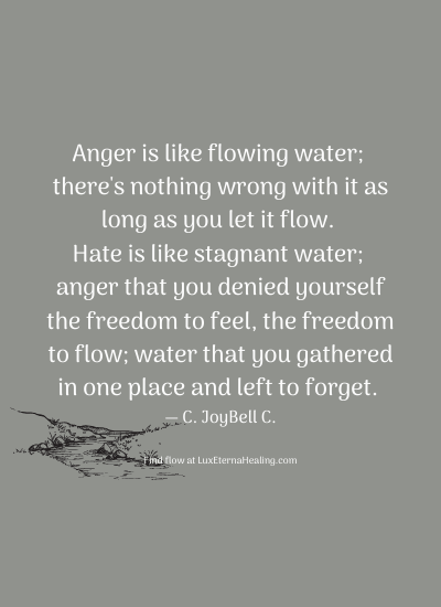 Anger is like flowing water; there's nothing wrong with it as long as you let it flow. Hate is like stagnant water; anger that you denied yourself the freedom to feel, the freedom to flow; water that you gathered in one place and left to forget. ― C. JoyBell C.