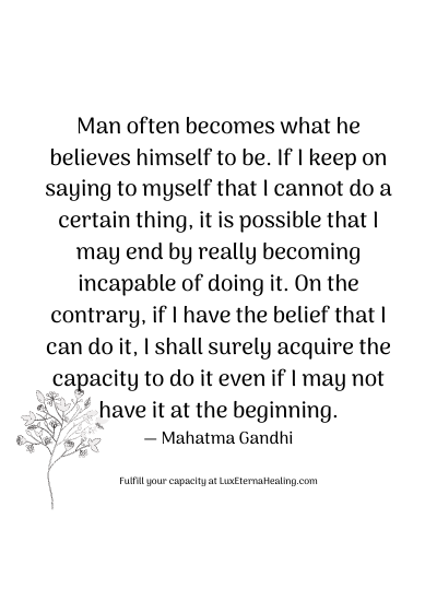 Man often becomes what he believes himself to be. If I keep on saying to myself that I cannot do a certain thing, it is possible that I may end by really becoming incapable of doing it. On the contrary, if I have the belief that I can do it, I shall surely acquire the capacity to do it even if I may not have it at the beginning. ― Mahatma Gandhi