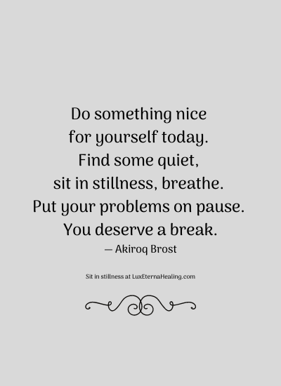 Do something nice for yourself today. Find some quiet, sit in stillness, breathe. Put your problems on pause. You deserve a break. ― Akiroq Brost