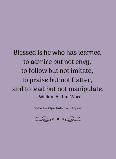 Blessed is he who has learned to admire but not envy, to follow but not imitate, to praise but not flatter, and to lead but not manipulate. ― William Arthur Ward